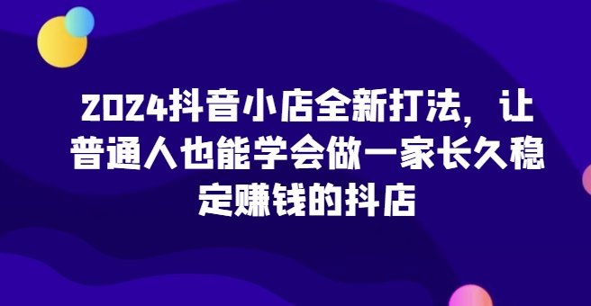 2024抖音小店全新打法，让普通人也能有一家长久稳定赚钱的抖店-360p.blog